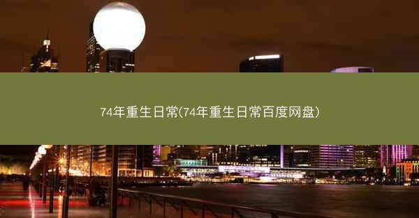 74年重生日常(74年重生日常百度网盘)