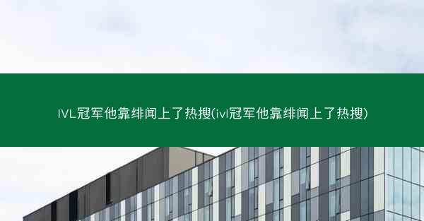 IVL冠军他靠绯闻上了热搜(ivl冠军他靠绯闻上了热搜)