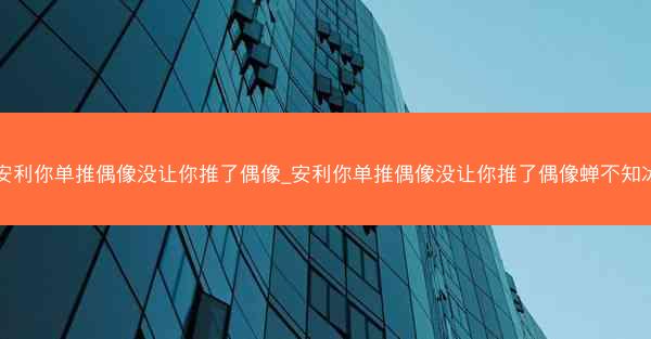 安利你单推偶像没让你推了偶像_安利你单推偶像没让你推了偶像蝉不知冰