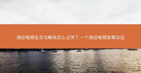 癌症晚期全员攻略我怎么还哭了,一个癌症晚期家属自述 癌症晚期全员攻略我怎么还哭了,一个癌症晚期家属自述