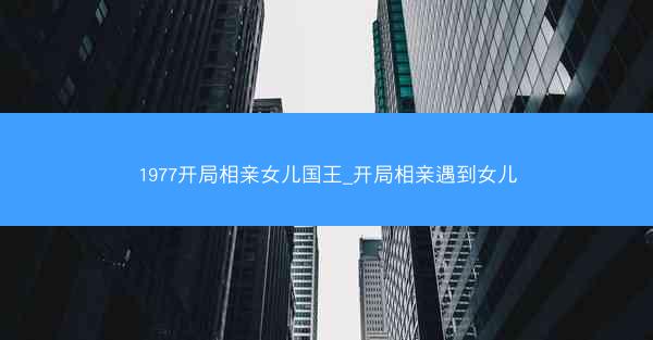1977开局相亲女儿国王_开局相亲遇到女儿
