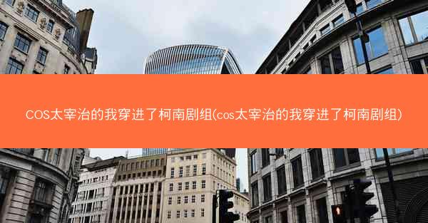 COS太宰治的我穿进了柯南剧组(cos太宰治的我穿进了柯南剧组)