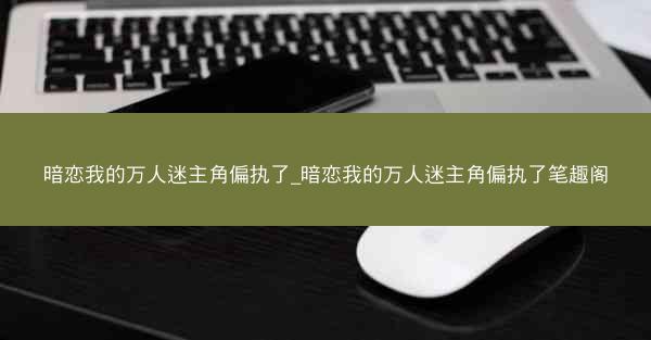 暗恋我的万人迷主角偏执了_暗恋我的万人迷主角偏执了笔趣阁