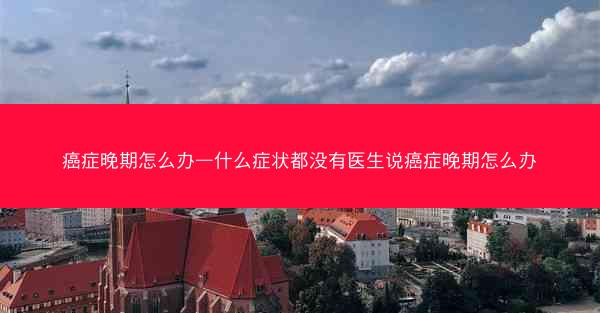 癌症晚期怎么办—什么症状都没有医生说癌症晚期怎么办
