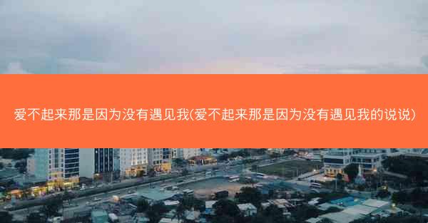 爱不起来那是因为没有遇见我(爱不起来那是因为没有遇见我的说说)
