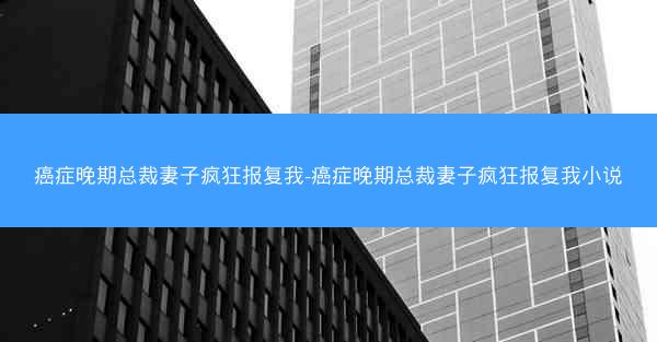 癌症晚期总裁妻子疯狂报复我-癌症晚期总裁妻子疯狂报复我小说