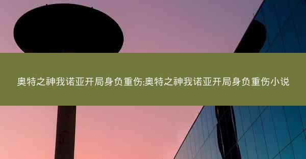 奥特之神我诺亚开局身负重伤;奥特之神我诺亚开局身负重伤小说