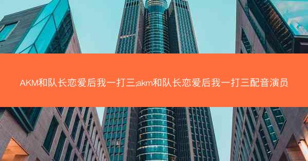 AKM和队长恋爱后我一打三;akm和队长恋爱后我一打三配音演员