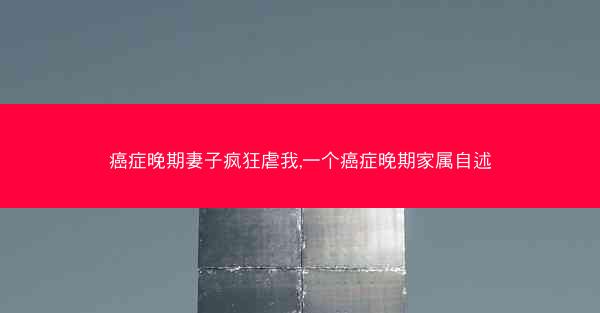 癌症晚期妻子疯狂虐我,一个癌症晚期家属自述 癌症晚期妻子疯狂虐我,一个癌症晚期家属自述