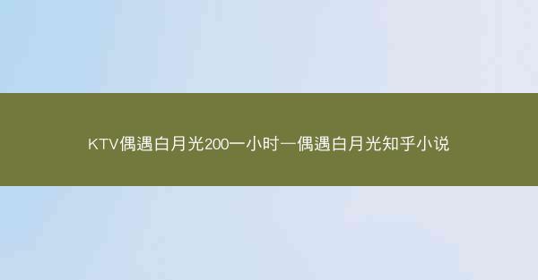 KTV偶遇白月光200一小时—偶遇白月光知乎小说