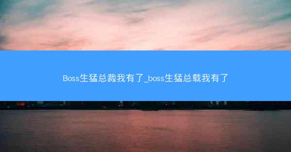 Boss生猛总裁我有了_boss生猛总载我有了
