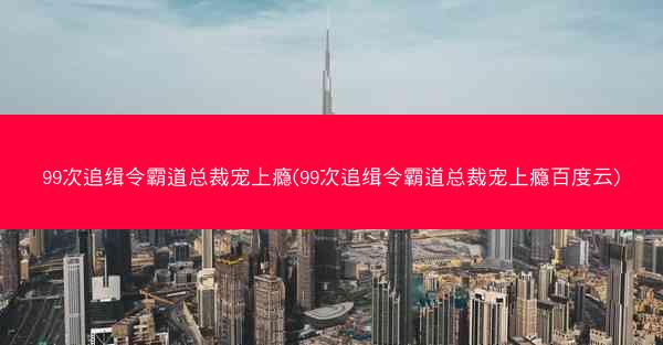 99次追缉令霸道总裁宠上瘾(99次追缉令霸道总裁宠上瘾百度云)