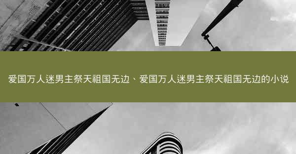 爱国万人迷男主祭天祖国无边、爱国万人迷男主祭天祖国无边的小说
