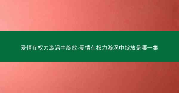 爱情在权力漩涡中绽放-爱情在权力漩涡中绽放是哪一集
