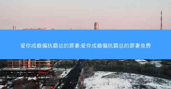 爱你成瘾偏执霸总的罪妻;爱你成瘾偏执霸总的罪妻免费