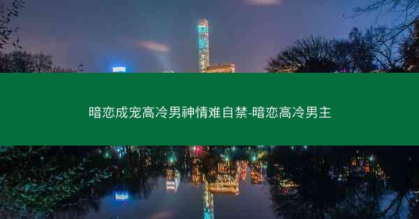 暗恋成宠高冷男神情难自禁-暗恋高冷男主