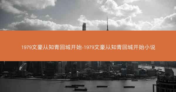 1979文豪从知青回城开始-1979文豪从知青回城开始小说