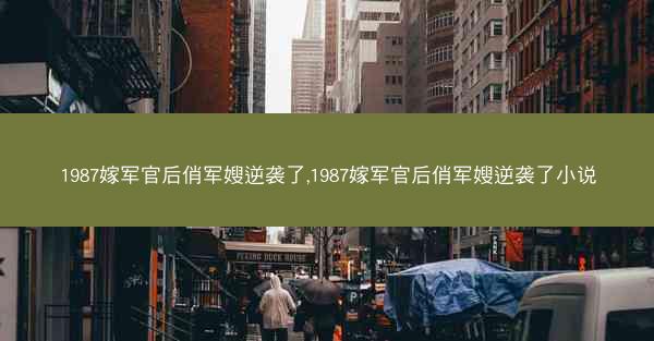 1987嫁军官后俏军嫂逆袭了,1987嫁军官后俏军嫂逆袭了小说 1987嫁军官后俏军嫂逆袭了,1987嫁军官后俏军嫂逆袭了小说