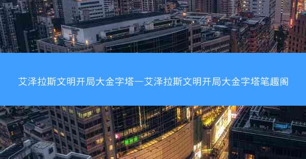 艾泽拉斯文明开局大金字塔—艾泽拉斯文明开局大金字塔笔趣阁