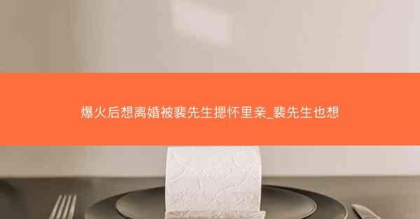 爆火后想离婚被裴先生摁怀里亲_裴先生也想
