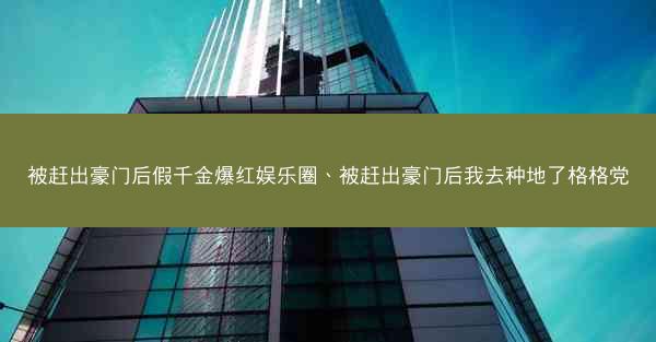 被赶出豪门后假千金爆红娱乐圈、被赶出豪门后我去种地了格格党