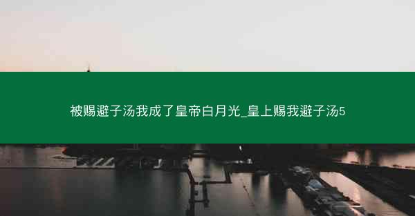 被赐避子汤我成了皇帝白月光_皇上赐我避子汤5