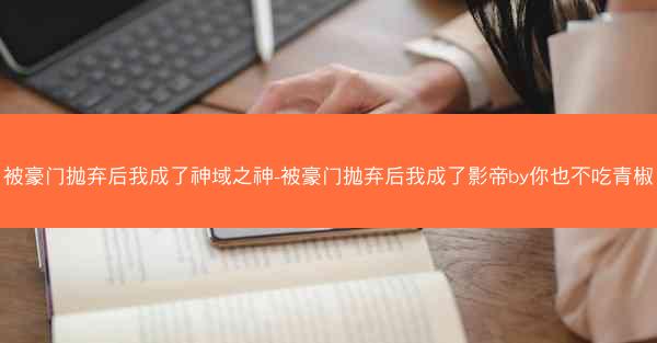 被豪门抛弃后我成了神域之神-被豪门抛弃后我成了影帝by你也不吃青椒 被豪门抛弃后我成了神域之神-被豪门抛弃后我成了影帝by你也不吃青椒