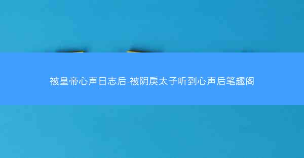 被皇帝心声日志后-被阴戾太子听到心声后笔趣阁
