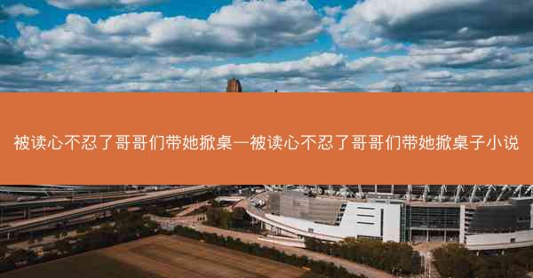 被读心不忍了哥哥们带她掀桌—被读心不忍了哥哥们带她掀桌子小说 被读心不忍了哥哥们带她掀桌—被读心不忍了哥哥们带她掀桌子小说