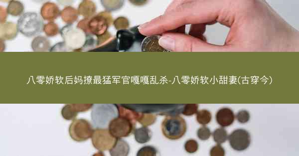 八零娇软后妈撩最猛军官嘎嘎乱杀-八零娇软小甜妻(古穿今)