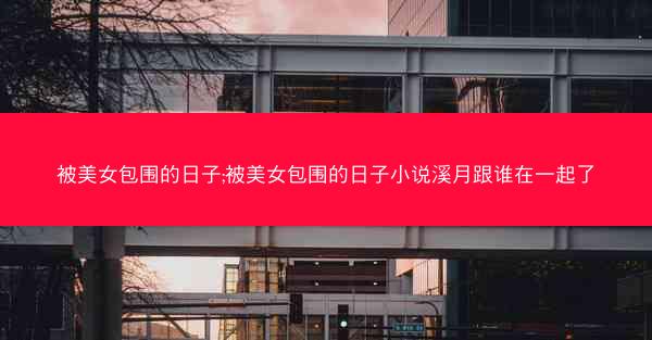 被美女包围的日子;被美女包围的日子小说溪月跟谁在一起了