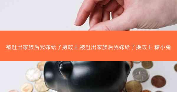 被赶出家族后我嫁给了摄政王,被赶出家族后我嫁给了摄政王 糖小兔