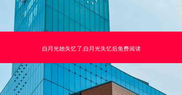 白月光她失忆了,白月光失忆后免费阅读