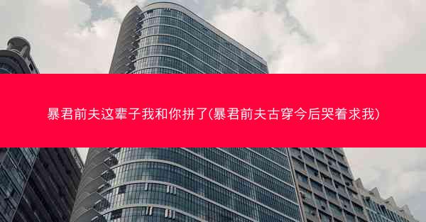 暴君前夫这辈子我和你拼了(暴君前夫古穿今后哭着求我)