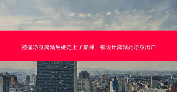 被逼净身离婚后她走上了巅峰—被设计离婚她净身出户