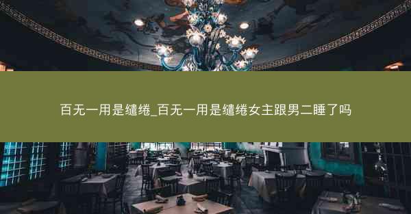 百无一用是缱绻_百无一用是缱绻女主跟男二睡了吗