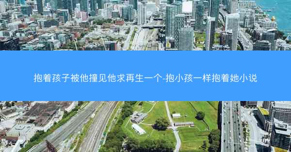 抱着孩子被他撞见他求再生一个-抱小孩一样抱着她小说