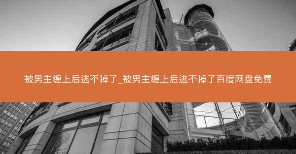 被男主缠上后逃不掉了_被男主缠上后逃不掉了百度网盘免费