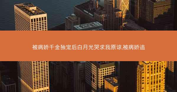 被病娇千金独宠后白月光哭求我原谅,被病娇追