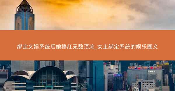 绑定文娱系统后她捧红无数顶流_女主绑定系统的娱乐圈文 绑定文娱系统后她捧红无数顶流_女主绑定系统的娱乐圈文