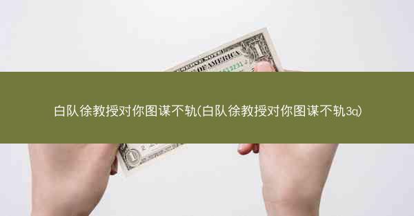 白队徐教授对你图谋不轨(白队徐教授对你图谋不轨3q)