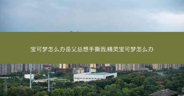 宝可梦怎么办岳父总想手撕我;精灵宝可梦怎么办