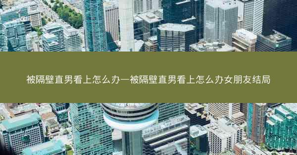 被隔壁直男看上怎么办—被隔壁直男看上怎么办女朋友结局