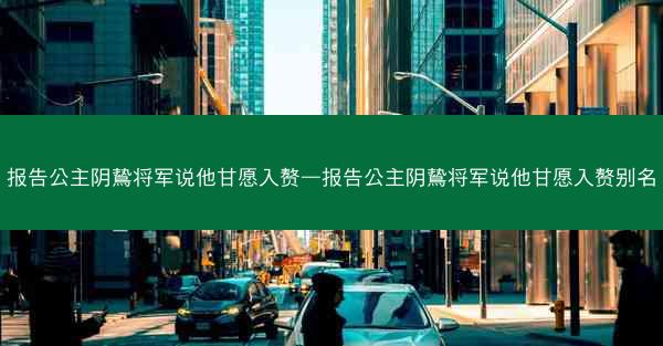 报告公主阴鸷将军说他甘愿入赘—报告公主阴鸷将军说他甘愿入赘别名 报告公主阴鸷将军说他甘愿入赘—报告公主阴鸷将军说他甘愿入赘别名