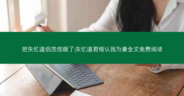 把失忆道侣忽悠瘸了;失忆道君错认我为妻全文免费阅读
