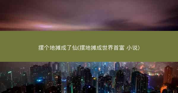 摆个地摊成了仙(摆地摊成世界首富 小说) 摆个地摊成了仙(摆地摊成世界首富 小说)