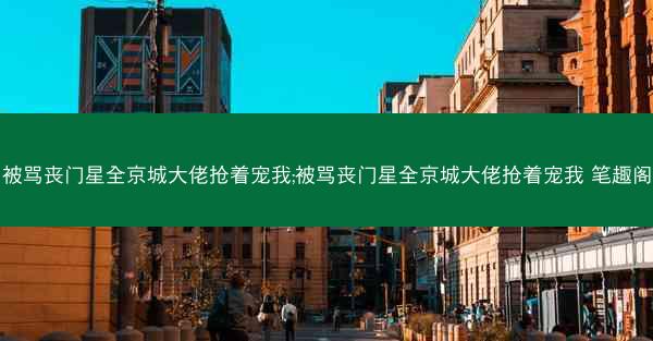 被骂丧门星全京城大佬抢着宠我;被骂丧门星全京城大佬抢着宠我 笔趣阁