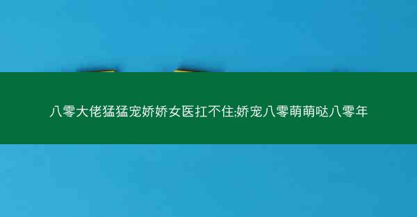 八零大佬猛猛宠娇娇女医扛不住;娇宠八零萌萌哒八零年