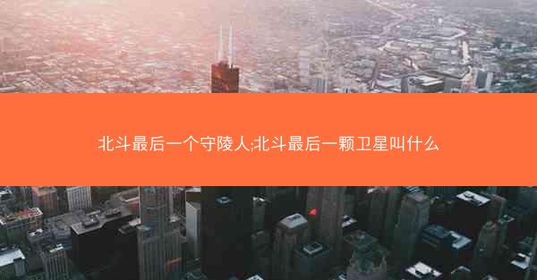 北斗最后一个守陵人;北斗最后一颗卫星叫什么