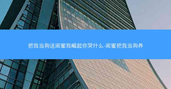 把我当狗送闺蜜我崛起你哭什么-闺蜜把我当狗养